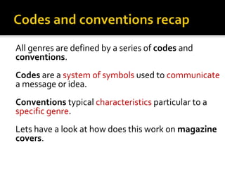 All genres are defined by a series of codes and
conventions.
Codes are a system of symbols used to communicate
a message or idea.
Conventions typical characteristics particular to a
specific genre.
Lets have a look at how does this work on magazine
covers.
 