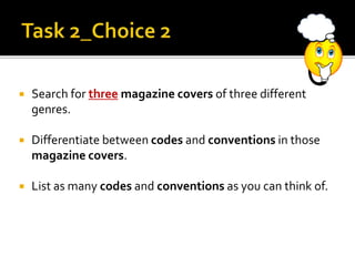  Search for three magazine covers of three different
genres.
 Differentiate between codes and conventions in those
magazine covers.
 List as many codes and conventions as you can think of.
 