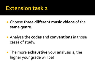  Choose three different music videos of the
same genre.
 Analyse the codes and conventions in those
cases of study.
 The more exhaustive your analysis is, the
higher your grade will be!
 