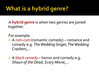 A hybrid genre is when two genres are joined
together.
For example:
 A rom-com (romantic comedy) – romance and
comedy e.g. TheWedding Singer,TheWedding
Crashers,...
 A black comedy – horror and comedy e.g.
Shaun of the Dead, Scary Movie,...
 