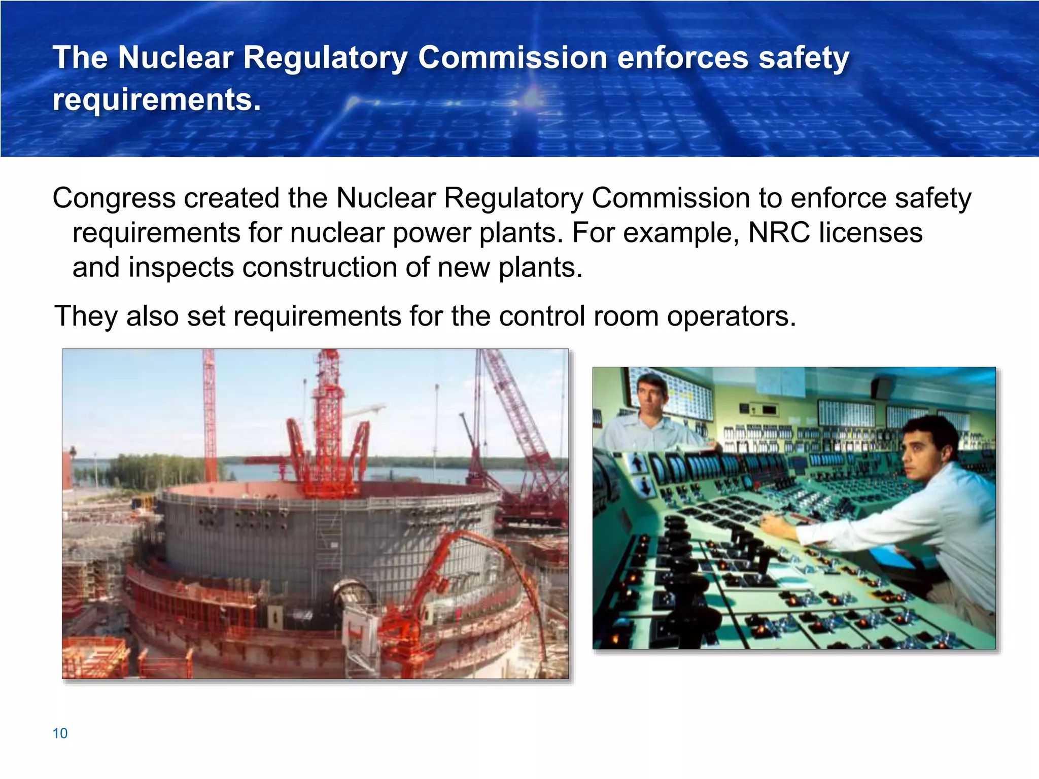 The Nuclear Regulatory Commission enforces safety
requirements.
Congress created the Nuclear Regulatory Commission to enforce safety
requirements for nuclear power plants. For example, NRC licenses
and inspects construction of new plants.
10
They also set requirements for the control room operators.
 