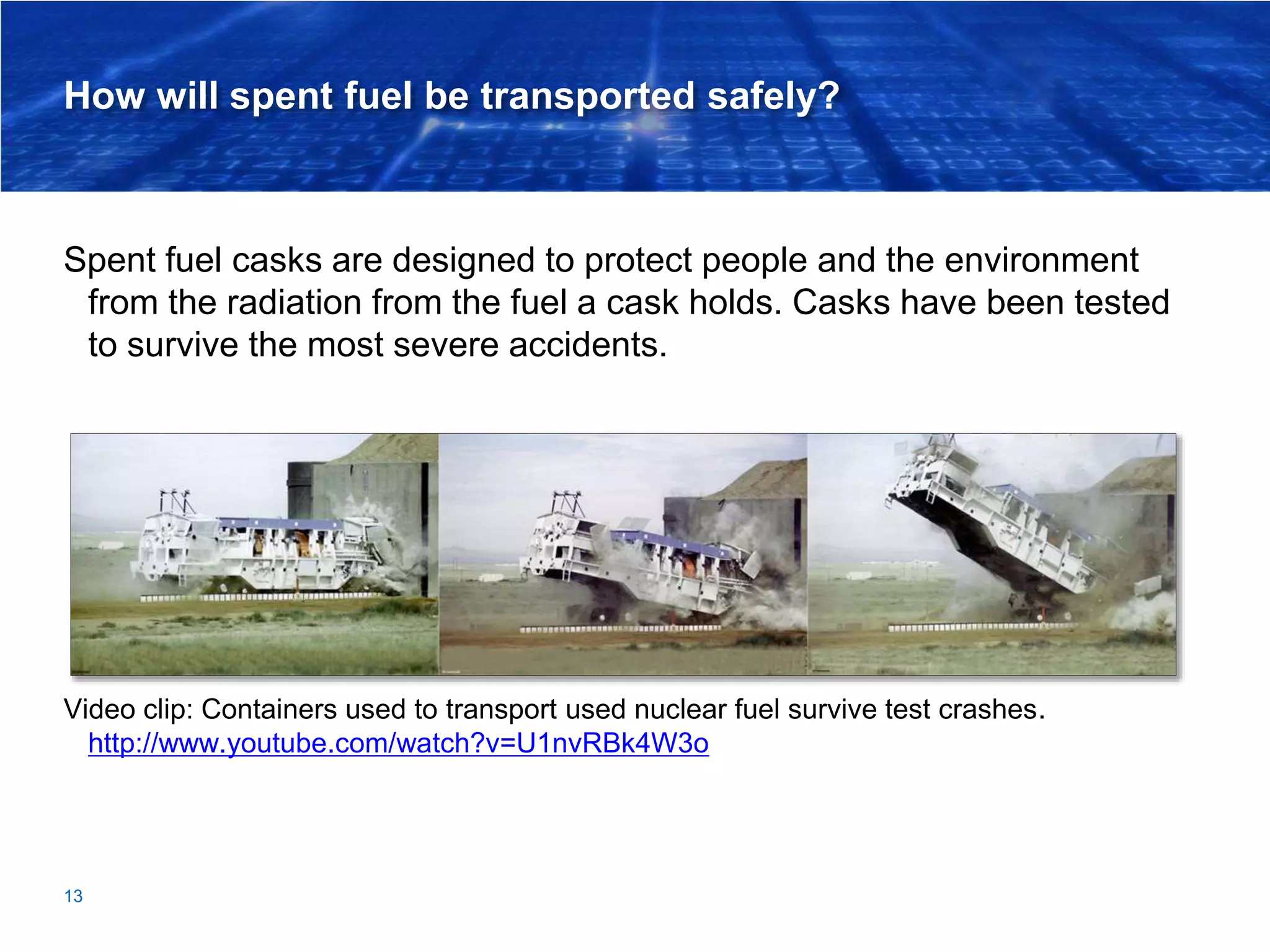 How will spent fuel be transported safely?
Spent fuel casks are designed to protect people and the environment
from the radiation from the fuel a cask holds. Casks have been tested
to survive the most severe accidents.
Video clip: Containers used to transport used nuclear fuel survive test crashes.
http://www.youtube.com/watch?v=U1nvRBk4W3o
13
 