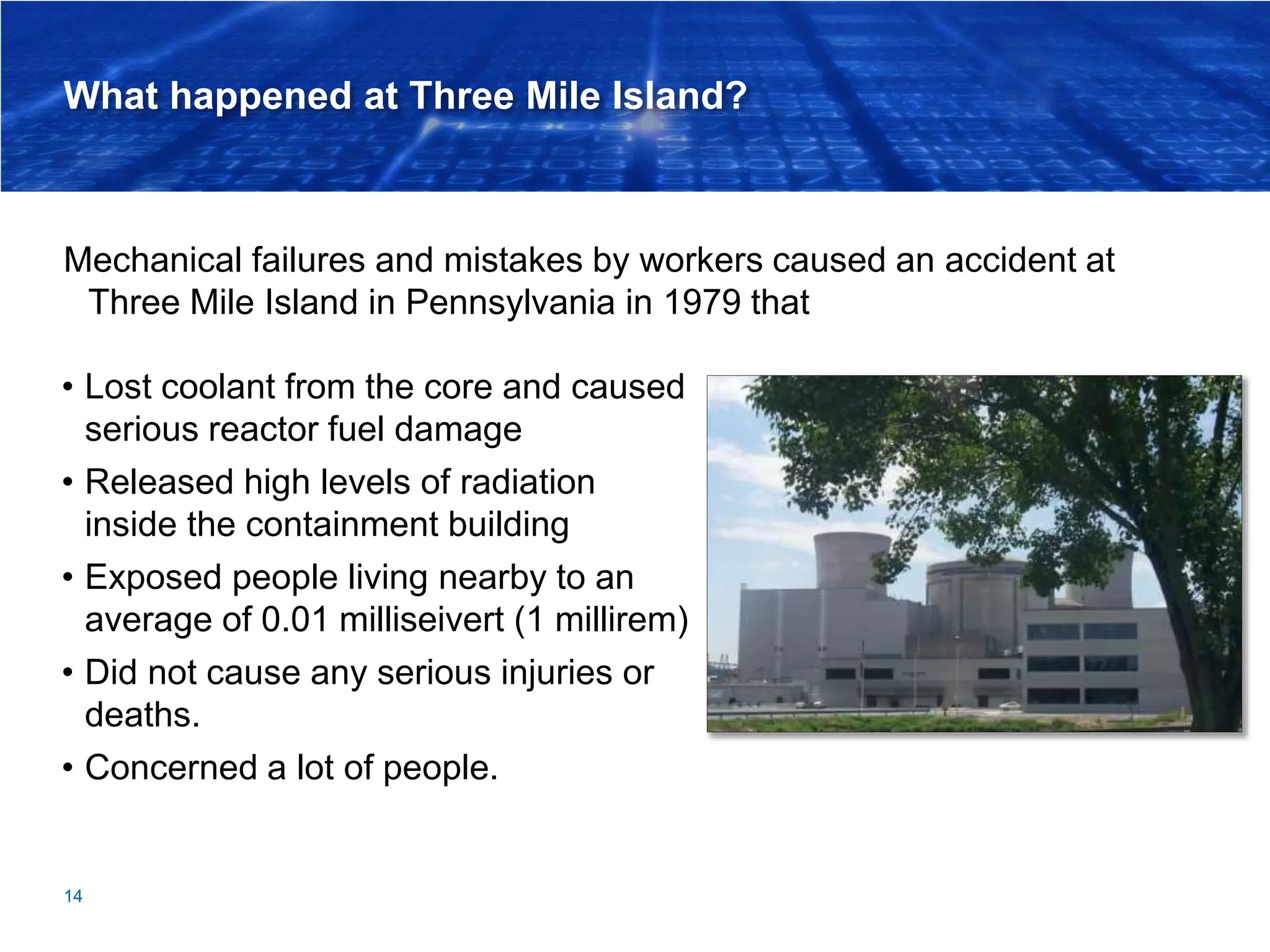 What happened at Three Mile Island?
Mechanical failures and mistakes by workers caused an accident at
Three Mile Island in Pennsylvania in 1979 that
14
• Lost coolant from the core and caused
serious reactor fuel damage
• Released high levels of radiation
inside the containment building
• Exposed people living nearby to an
average of 0.01 milliseivert (1 millirem)
• Did not cause any serious injuries or
deaths.
• Concerned a lot of people.
 