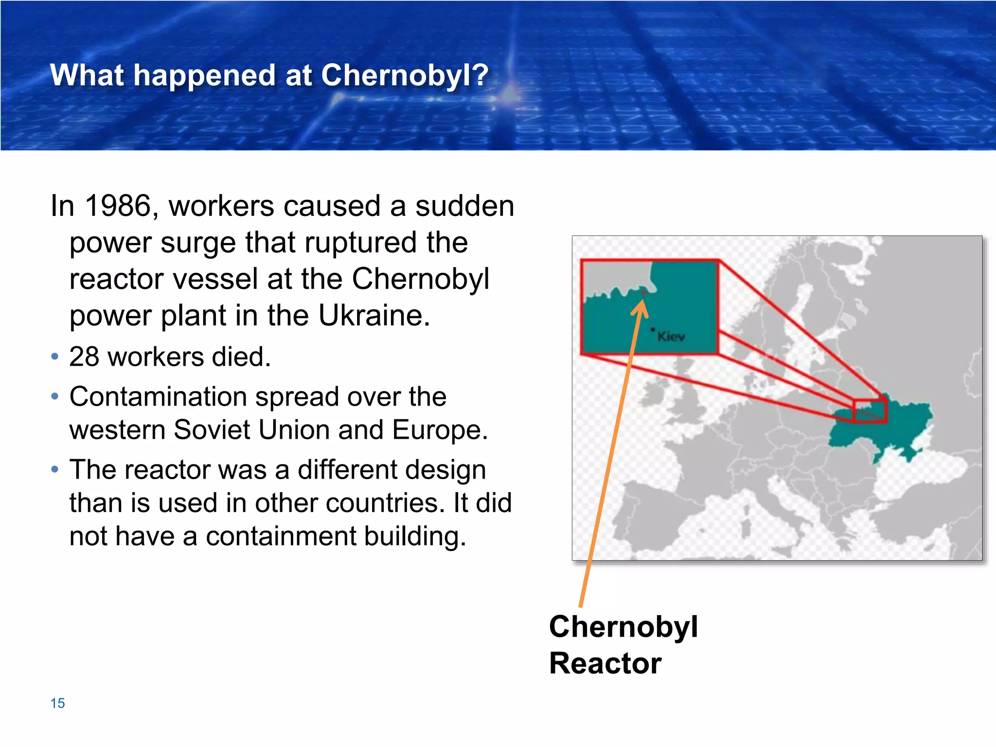 What happened at Chernobyl?
In 1986, workers caused a sudden
power surge that ruptured the
reactor vessel at the Chernobyl
power plant in the Ukraine.
• 28 workers died.
• Contamination spread over the
western Soviet Union and Europe.
• The reactor was a different design
than is used in other countries. It did
not have a containment building.
15
Chernobyl
Reactor
 