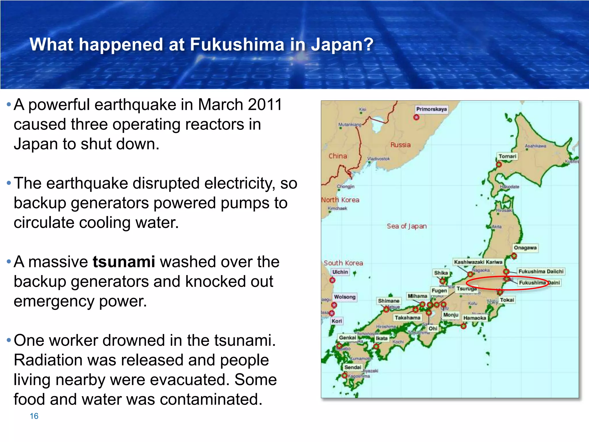 What happened at Fukushima in Japan?
16
•A powerful earthquake in March 2011
caused three operating reactors in
Japan to shut down.
•The earthquake disrupted electricity, so
backup generators powered pumps to
circulate cooling water.
•A massive tsunami washed over the
backup generators and knocked out
emergency power.
•One worker drowned in the tsunami.
Radiation was released and people
living nearby were evacuated. Some
food and water was contaminated.
 