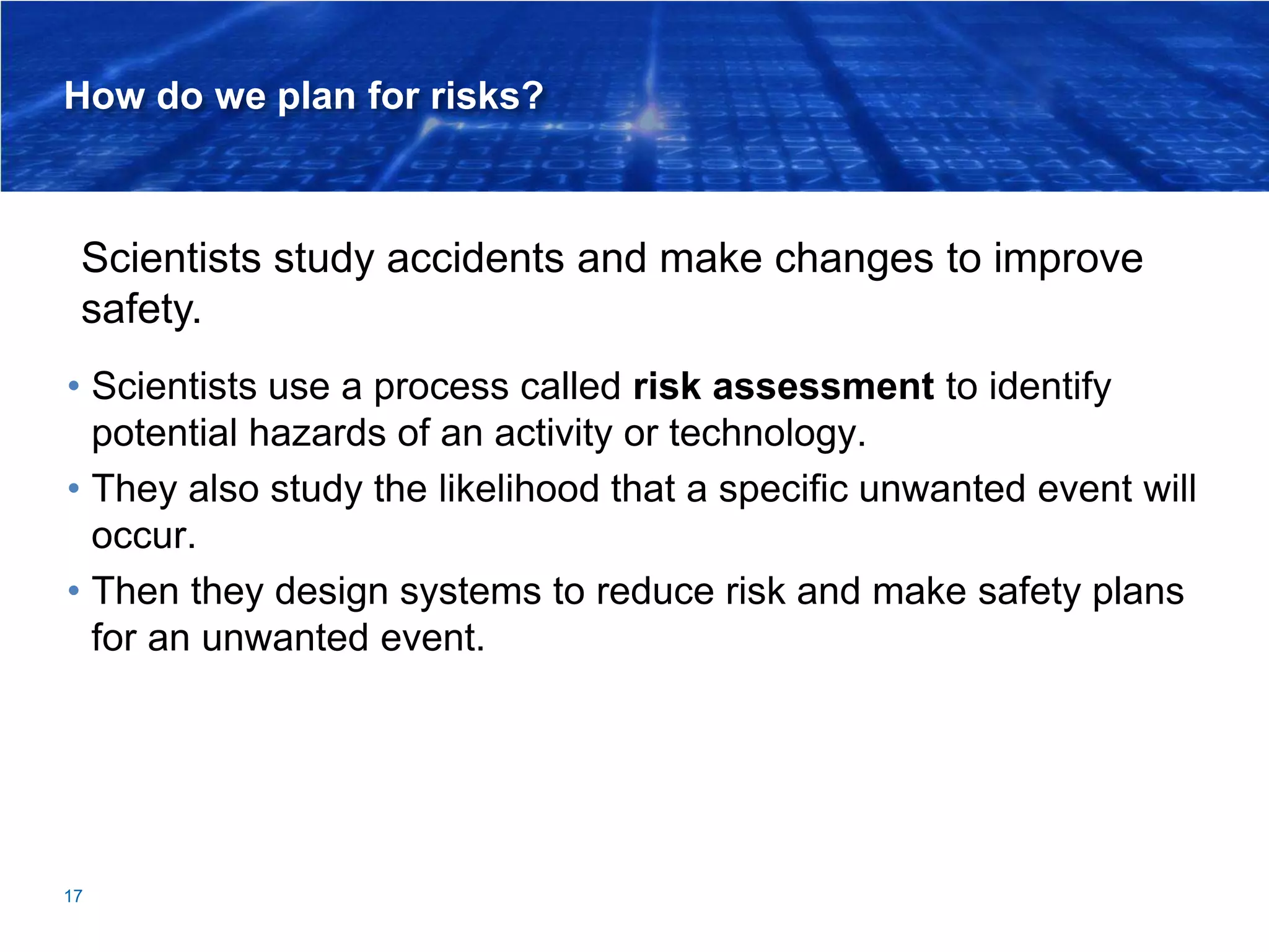 How do we plan for risks?
• Scientists use a process called risk assessment to identify
potential hazards of an activity or technology.
• They also study the likelihood that a specific unwanted event will
occur.
• Then they design systems to reduce risk and make safety plans
for an unwanted event.
17
Scientists study accidents and make changes to improve
safety.
 