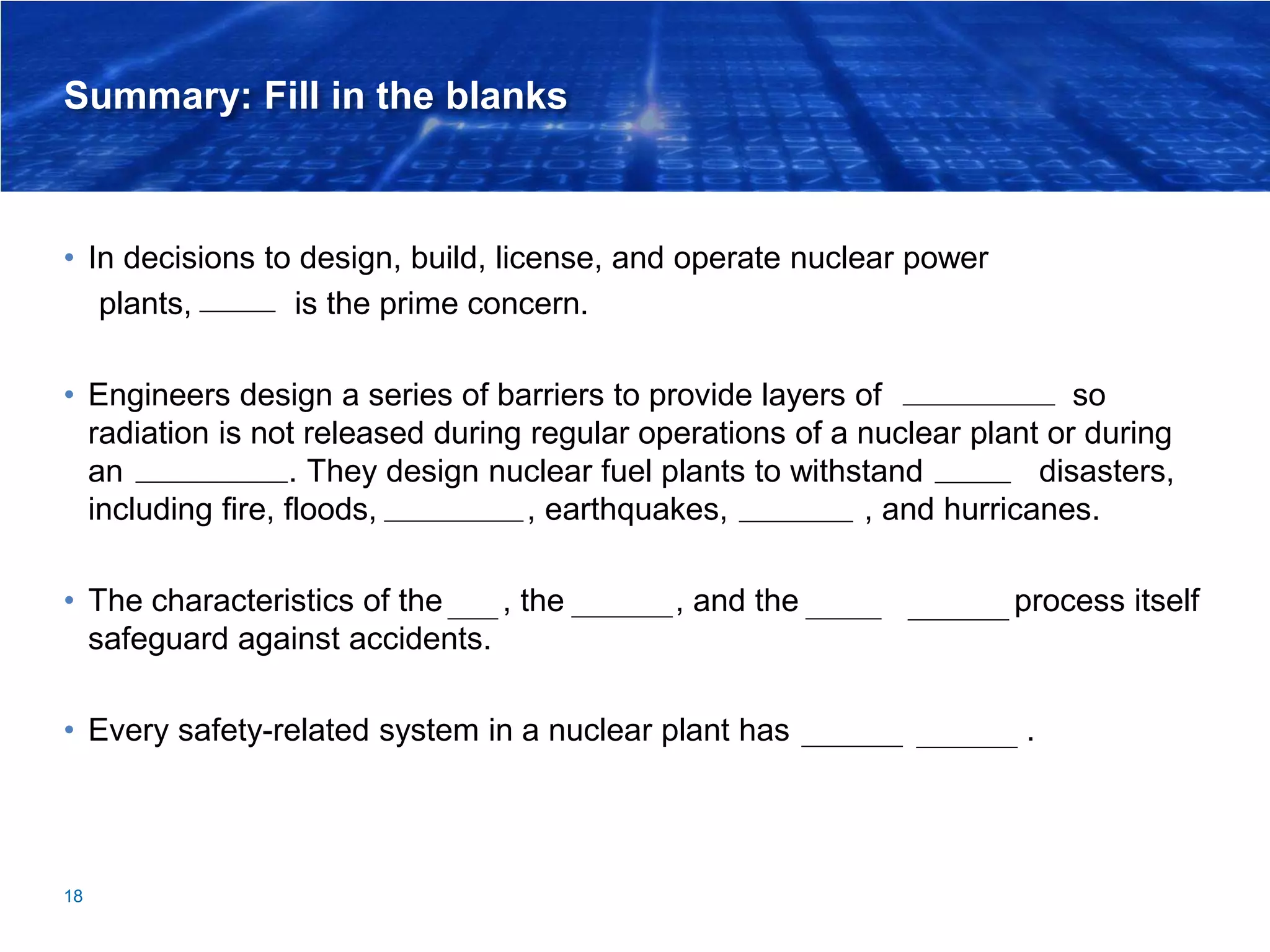 Summary: Fill in the blanks
• In decisions to design, build, license, and operate nuclear power
plants, safety is the prime concern.
• Engineers design a series of barriers to provide layers of containment so
radiation is not released during regular operations of a nuclear plant or during
an emergency. They design nuclear fuel plants to withstand natural disasters,
including fire, floods, tornadoes, earthquakes, tsunamis, and hurricanes.
• The characteristics of the fuel, the coolant, and the chain reaction process itself
safeguard against accidents.
• Every safety-related system in a nuclear plant has backup systems.
18
 