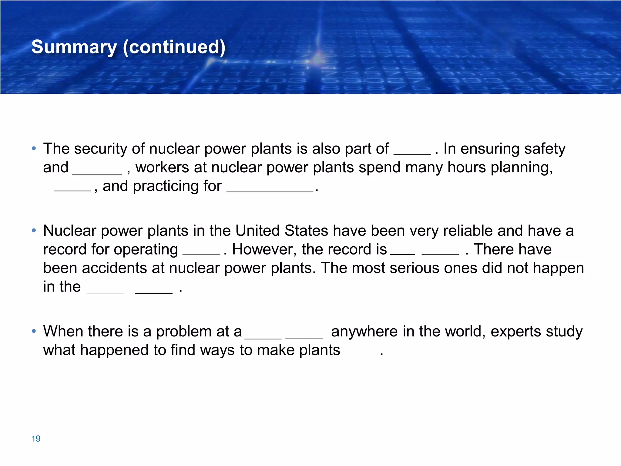 Summary (continued)
• The security of nuclear power plants is also part of safety. In ensuring safety
and security, workers at nuclear power plants spend many hours planning,
training, and practicing for emergencies.
• Nuclear power plants in the United States have been very reliable and have a
record for operating safely. However, the record is not perfect. There have
been accidents at nuclear power plants. The most serious ones did not happen
in the United States.
• When there is a problem at a power plant anywhere in the world, experts study
what happened to find ways to make plants safer.
19
 