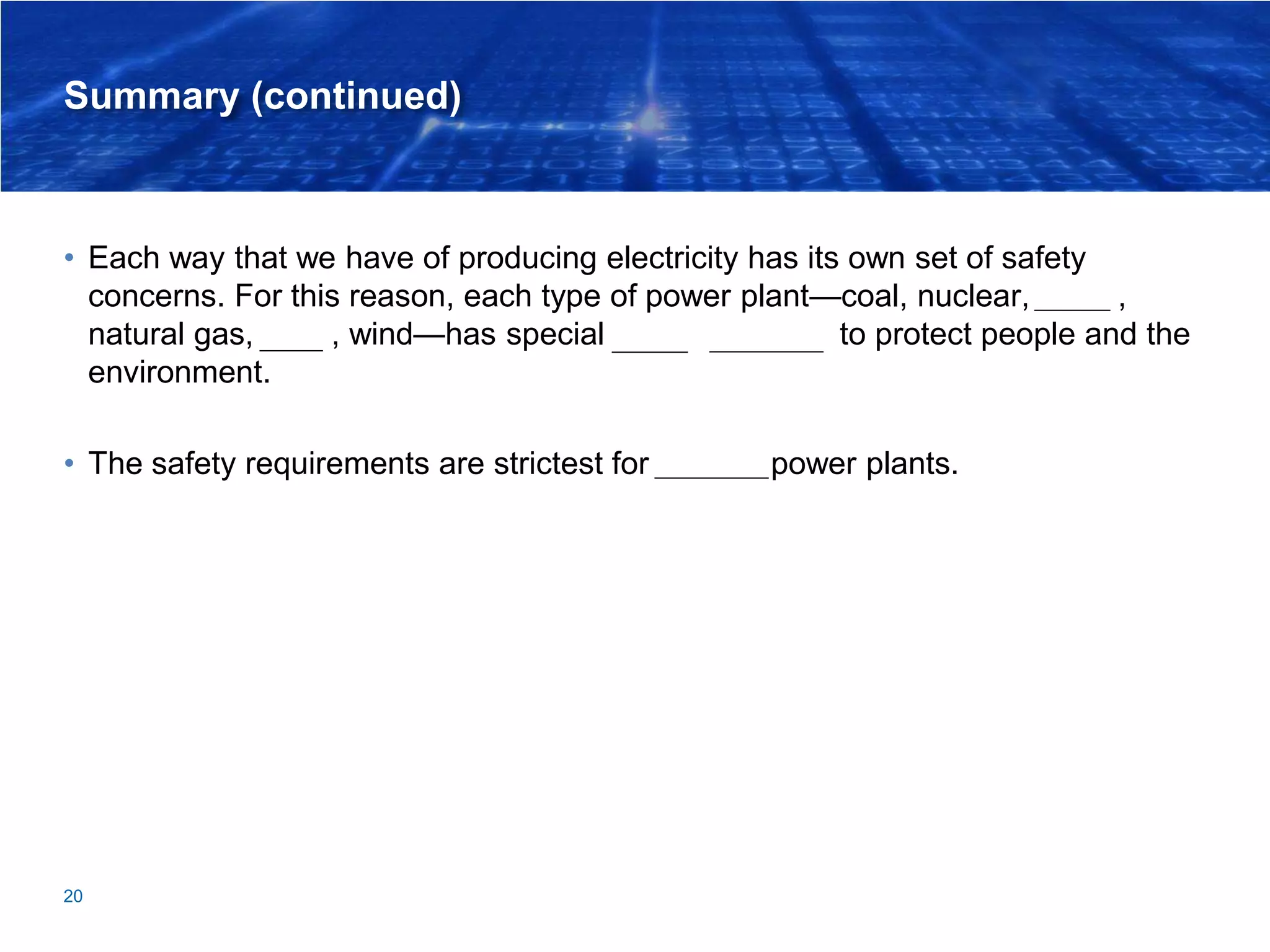 Summary (continued)
• Each way that we have of producing electricity has its own set of safety
concerns. For this reason, each type of power plant—coal, nuclear, hydro,
natural gas, solar, wind—has special design features to protect people and the
environment.
• The safety requirements are strictest for nuclear power plants.
20
 