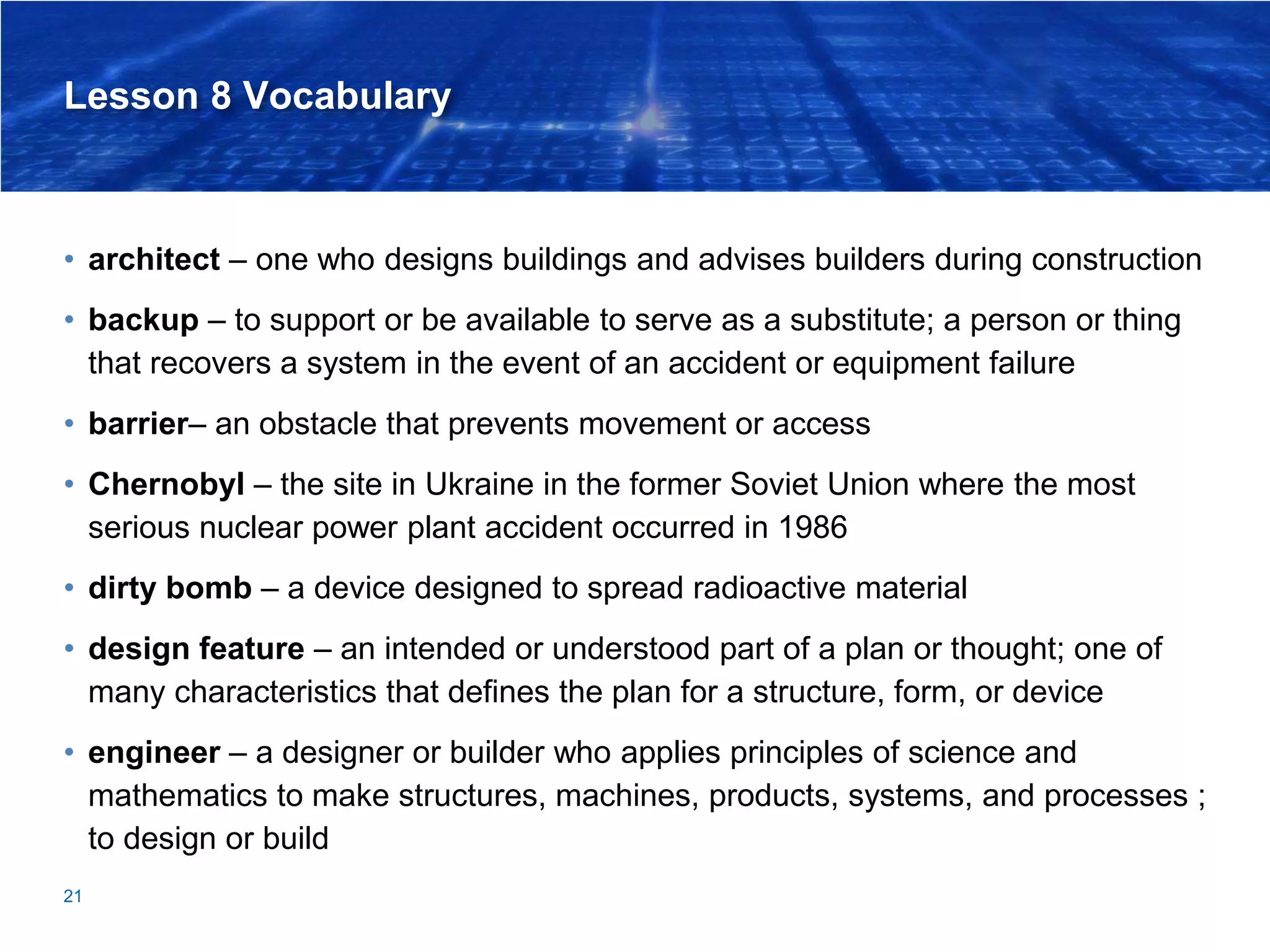 Lesson 8 Vocabulary
• architect – one who designs buildings and advises builders during construction
• backup – to support or be available to serve as a substitute; a person or thing
that recovers a system in the event of an accident or equipment failure
• barrier– an obstacle that prevents movement or access
• Chernobyl – the site in Ukraine in the former Soviet Union where the most
serious nuclear power plant accident occurred in 1986
• dirty bomb – a device designed to spread radioactive material
• design feature – an intended or understood part of a plan or thought; one of
many characteristics that defines the plan for a structure, form, or device
• engineer – a designer or builder who applies principles of science and
mathematics to make structures, machines, products, systems, and processes ;
to design or build
21
 