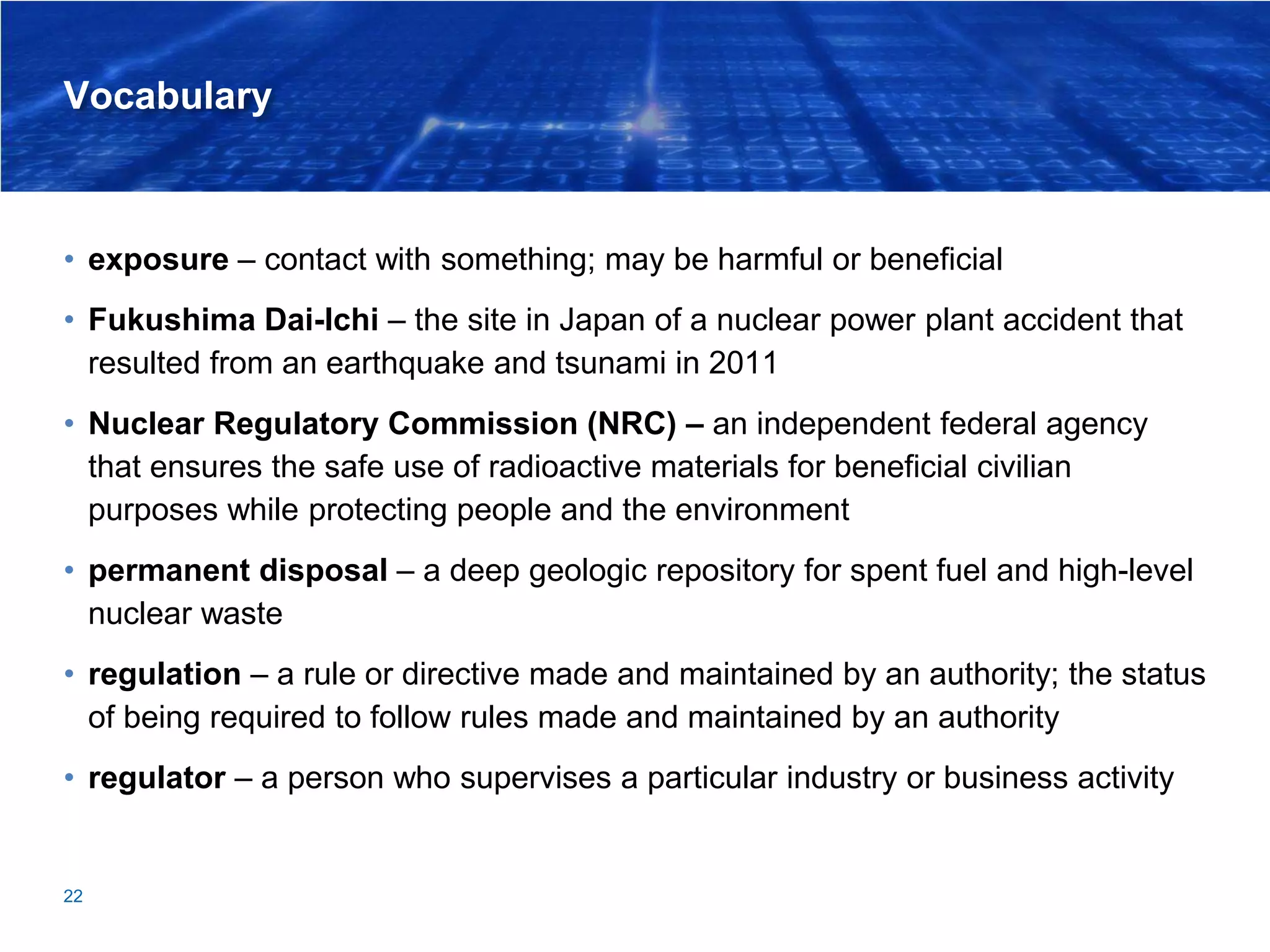 Vocabulary
• exposure – contact with something; may be harmful or beneficial
• Fukushima Dai-Ichi – the site in Japan of a nuclear power plant accident that
resulted from an earthquake and tsunami in 2011
• Nuclear Regulatory Commission (NRC) – an independent federal agency
that ensures the safe use of radioactive materials for beneficial civilian
purposes while protecting people and the environment
• permanent disposal – a deep geologic repository for spent fuel and high-level
nuclear waste
• regulation – a rule or directive made and maintained by an authority; the status
of being required to follow rules made and maintained by an authority
• regulator – a person who supervises a particular industry or business activity
22
 