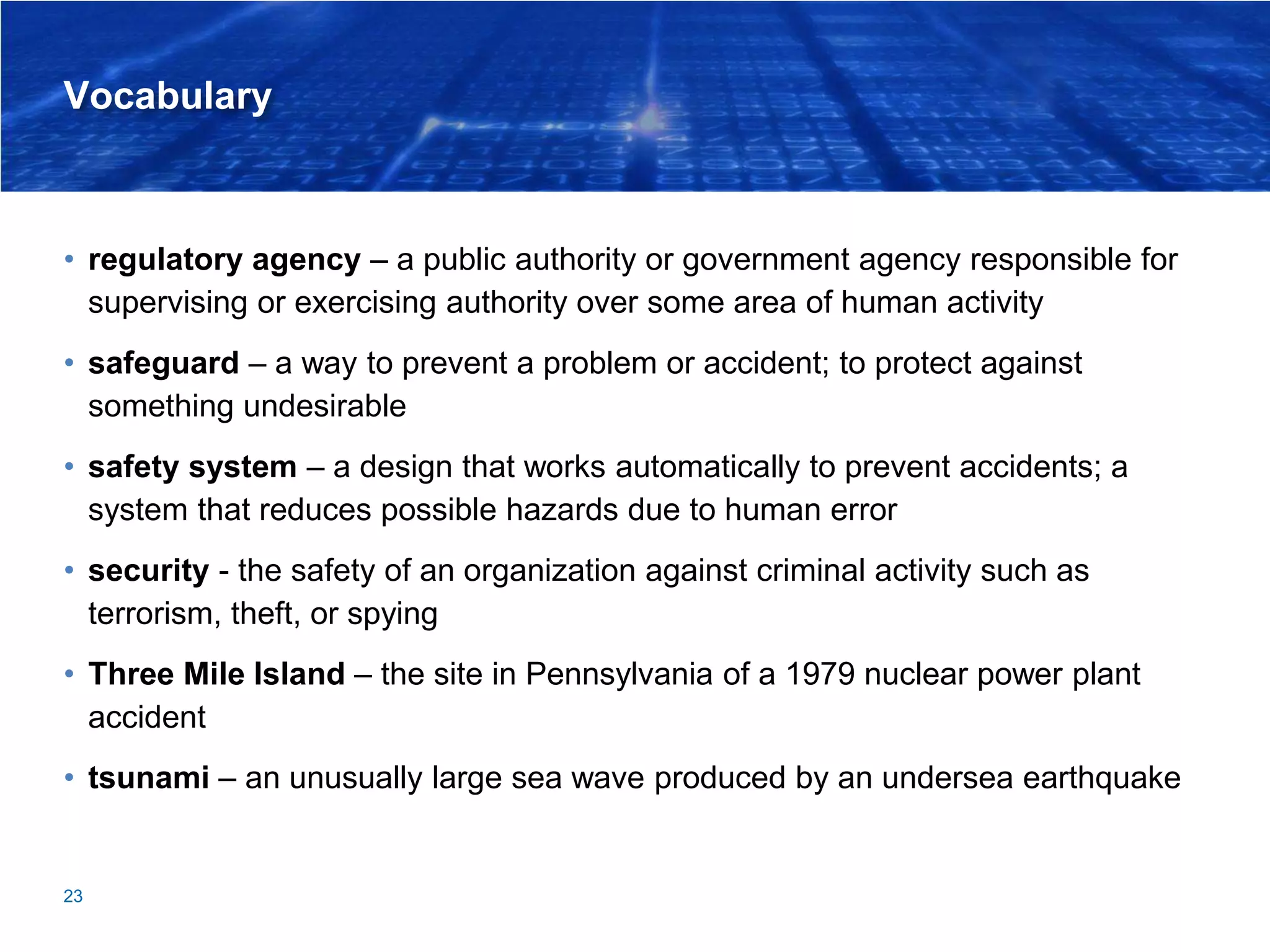 Vocabulary
• regulatory agency – a public authority or government agency responsible for
supervising or exercising authority over some area of human activity
• safeguard – a way to prevent a problem or accident; to protect against
something undesirable
• safety system – a design that works automatically to prevent accidents; a
system that reduces possible hazards due to human error
• security - the safety of an organization against criminal activity such as
terrorism, theft, or spying
• Three Mile Island – the site in Pennsylvania of a 1979 nuclear power plant
accident
• tsunami – an unusually large sea wave produced by an undersea earthquake
23
 