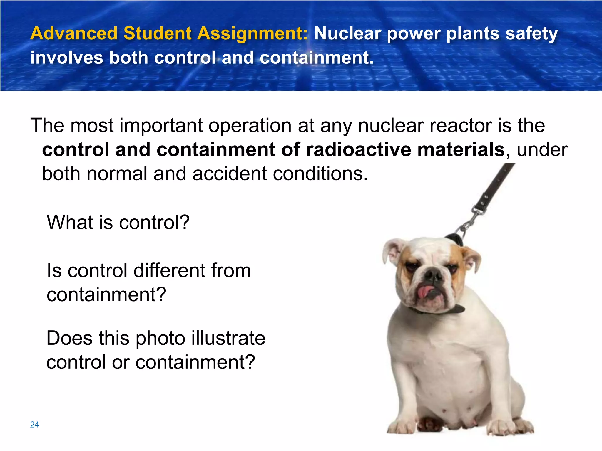 Advanced Student Assignment: Nuclear power plants safety
involves both control and containment.
The most important operation at any nuclear reactor is the
control and containment of radioactive materials, under
both normal and accident conditions.
24
Does this photo illustrate
control or containment?
What is control?
Is control different from
containment?
 