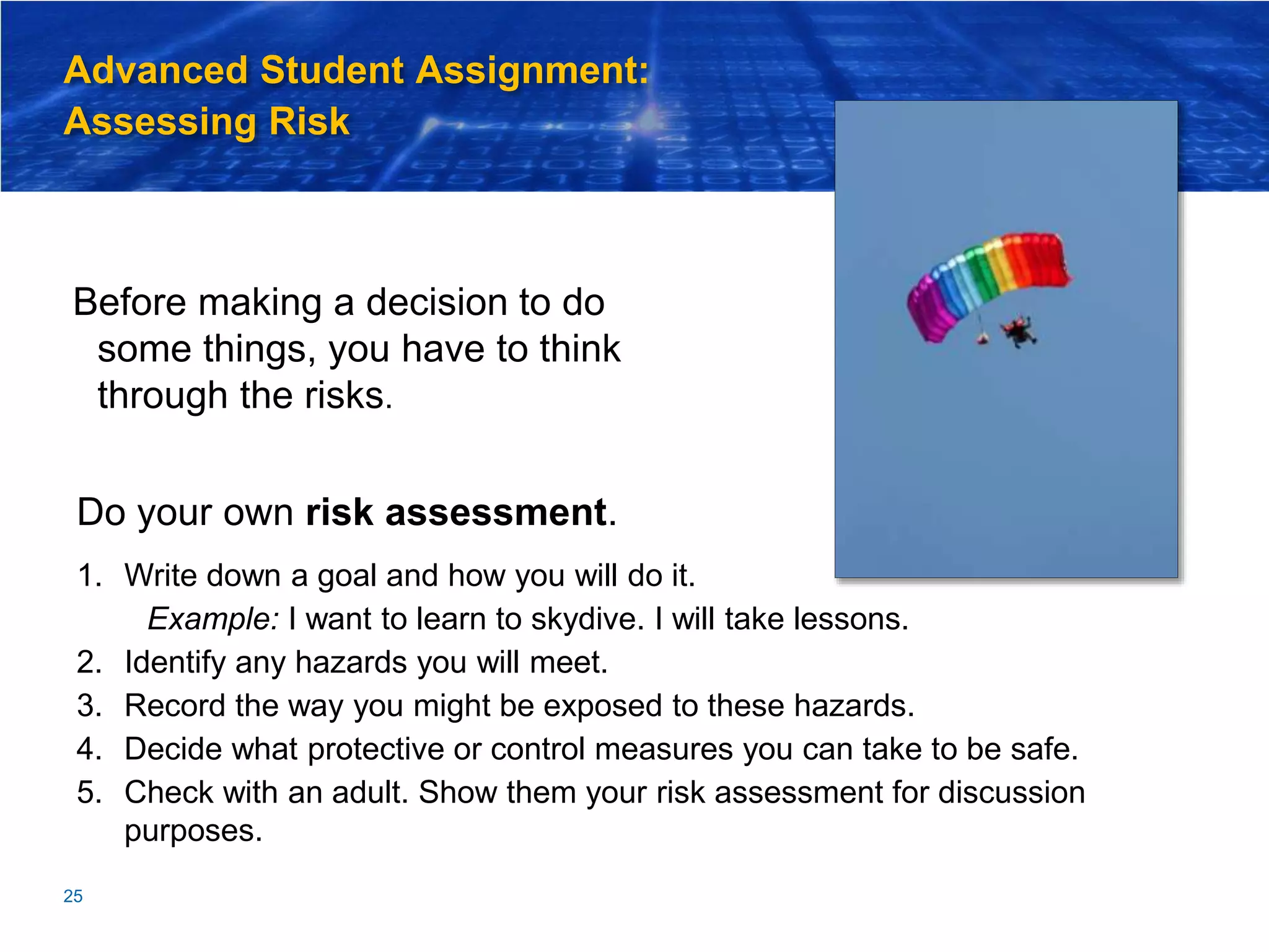 Advanced Student Assignment:
Assessing Risk
Before making a decision to do
some things, you have to think
through the risks.
25
Do your own risk assessment.
1. Write down a goal and how you will do it.
Example: I want to learn to skydive. I will take lessons.
2. Identify any hazards you will meet.
3. Record the way you might be exposed to these hazards.
4. Decide what protective or control measures you can take to be safe.
5. Check with an adult. Show them your risk assessment for discussion
purposes.
 