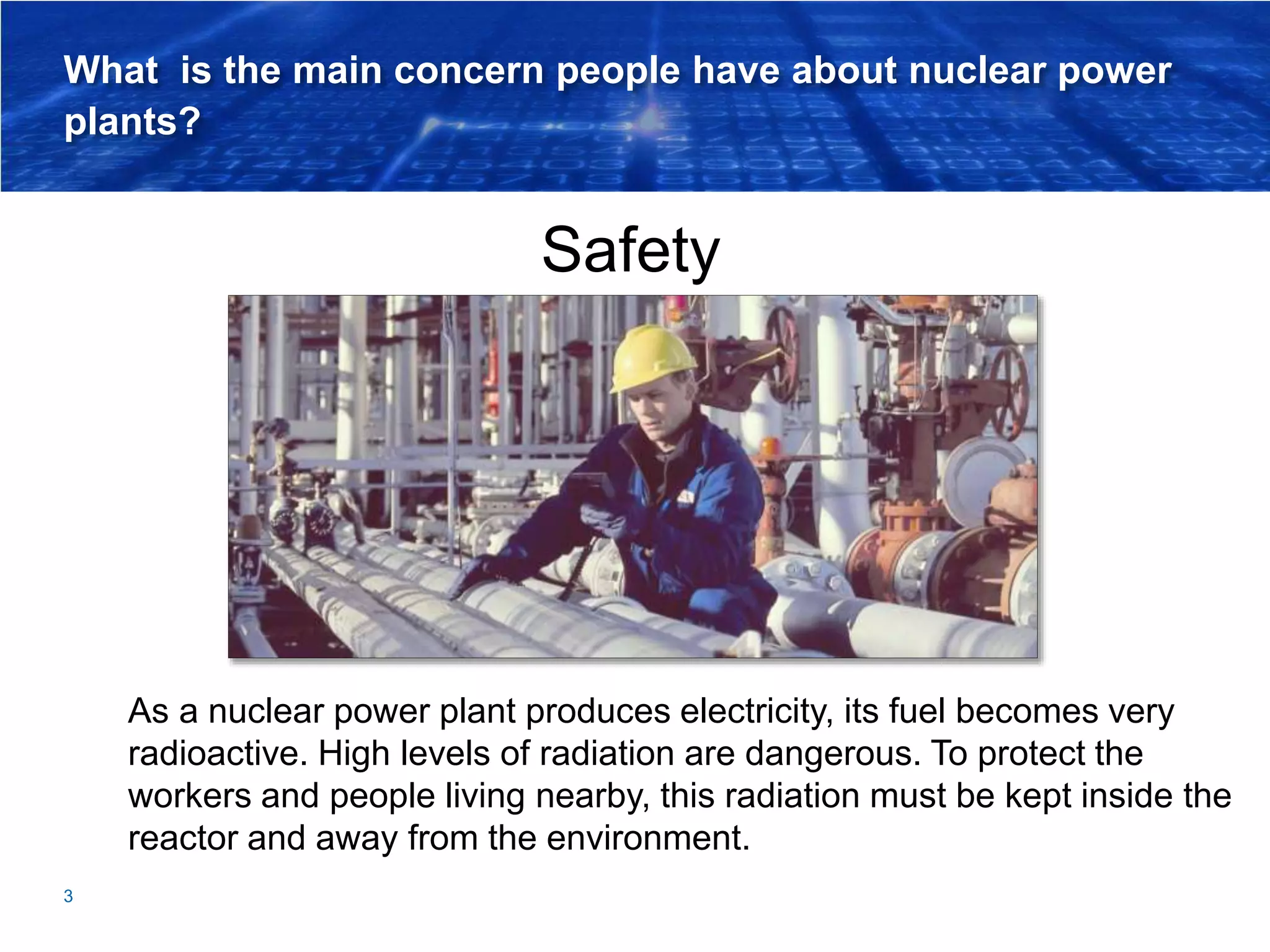 What is the main concern people have about nuclear power
plants?
Safety
3
As a nuclear power plant produces electricity, its fuel becomes very
radioactive. High levels of radiation are dangerous. To protect the
workers and people living nearby, this radiation must be kept inside the
reactor and away from the environment.
 