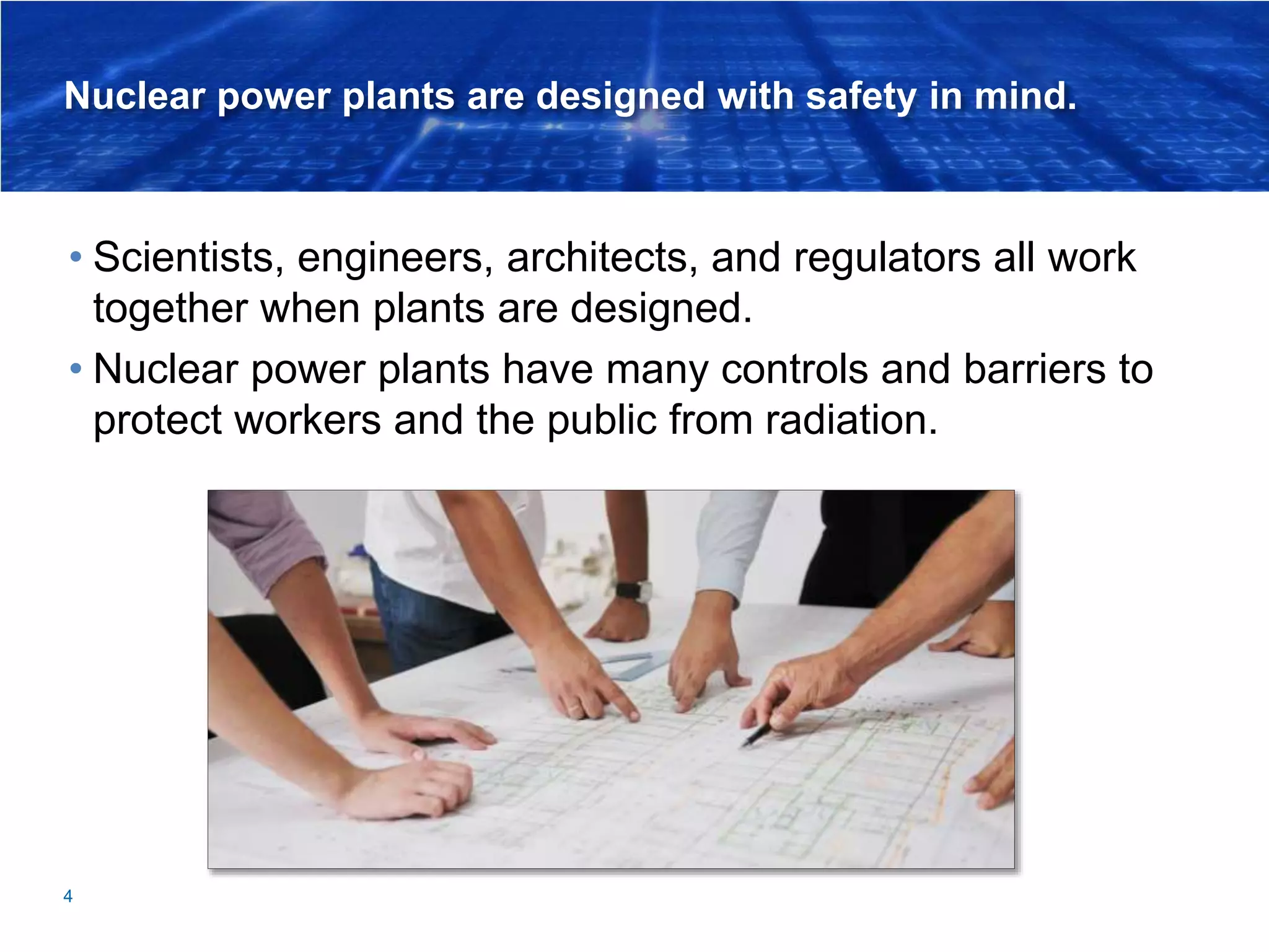 Nuclear power plants are designed with safety in mind.
• Scientists, engineers, architects, and regulators all work
together when plants are designed.
• Nuclear power plants have many controls and barriers to
protect workers and the public from radiation.
4
 