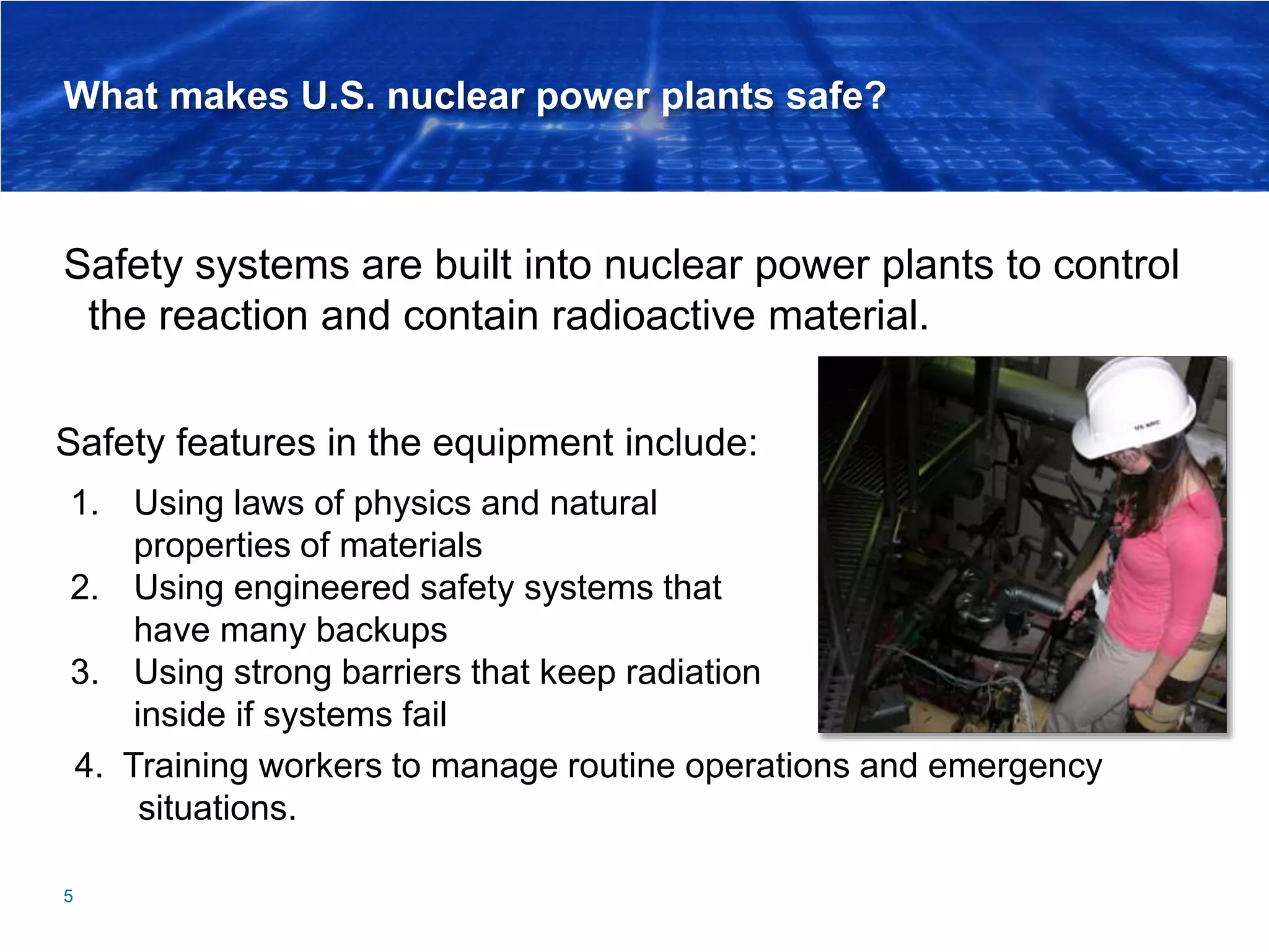 What makes U.S. nuclear power plants safe?
Safety systems are built into nuclear power plants to control
the reaction and contain radioactive material.
5
Safety features in the equipment include:
1. Using laws of physics and natural
properties of materials
2. Using engineered safety systems that
have many backups
3. Using strong barriers that keep radiation
inside if systems fail
4. Training workers to manage routine operations and emergency
situations.
 