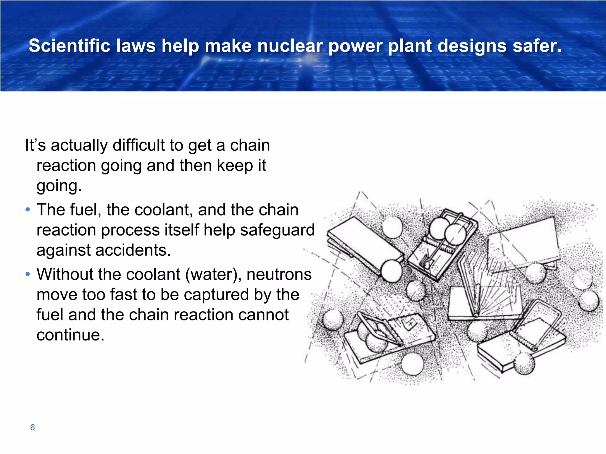 Scientific laws help make nuclear power plant designs safer.
It’s actually difficult to get a chain
reaction going and then keep it
going.
• The fuel, the coolant, and the chain
reaction process itself help safeguard
against accidents.
• Without the coolant (water), neutrons
move too fast to be captured by the
fuel and the chain reaction cannot
continue.
6
 