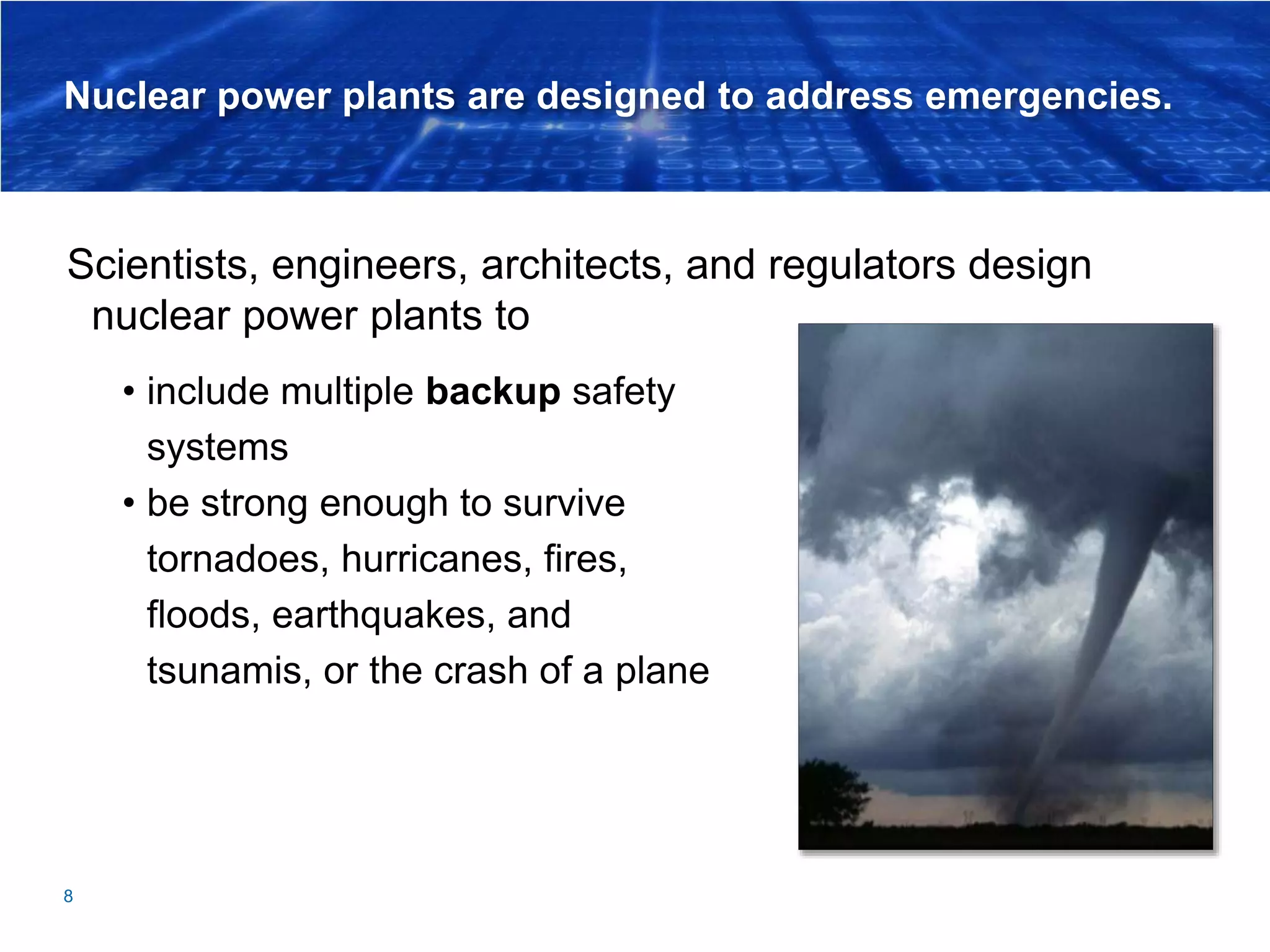 Nuclear power plants are designed to address emergencies.
Scientists, engineers, architects, and regulators design
nuclear power plants to
8
• include multiple backup safety
systems
• be strong enough to survive
tornadoes, hurricanes, fires,
floods, earthquakes, and
tsunamis, or the crash of a plane
 
