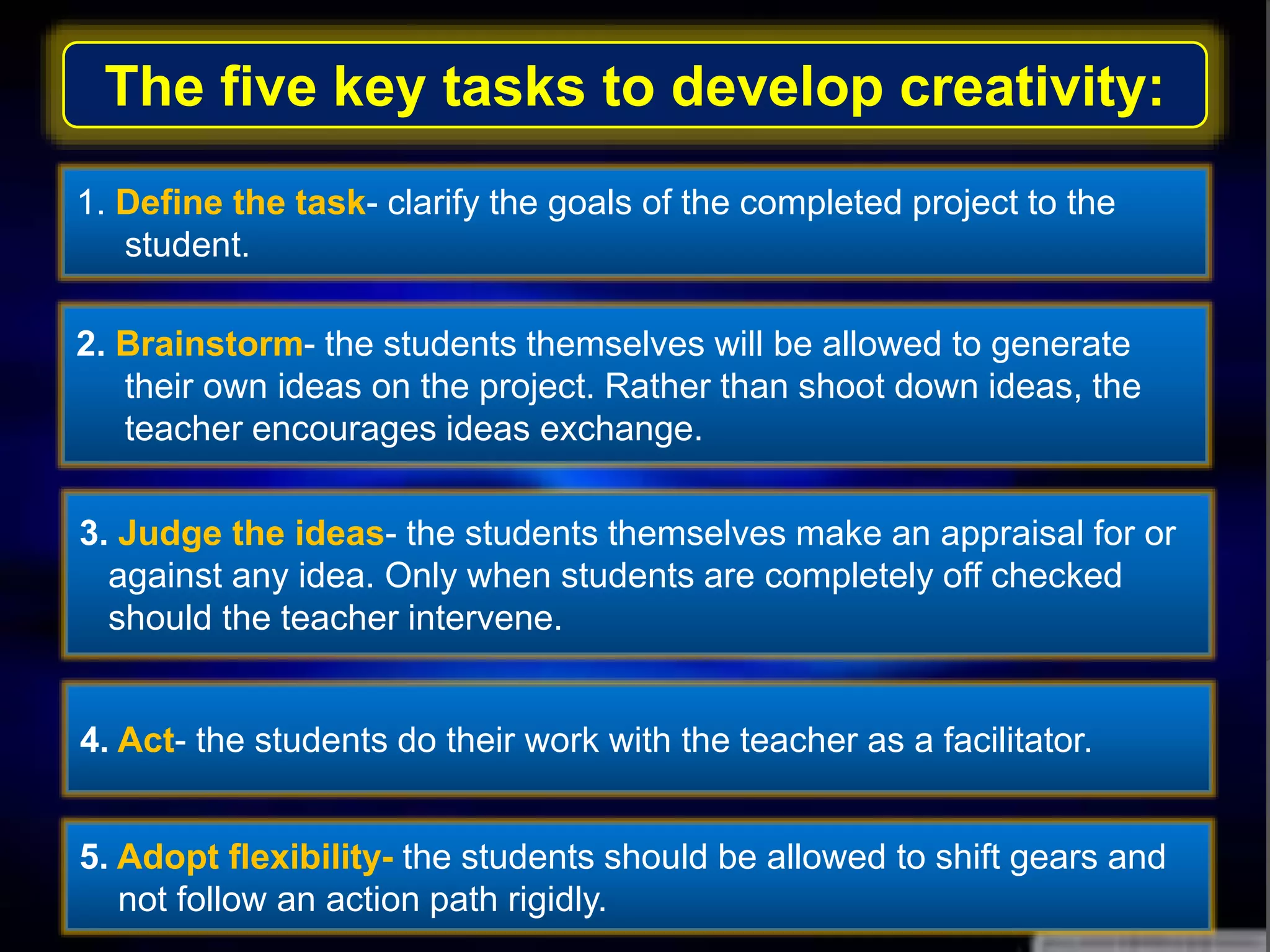 The five key tasks to develop creativity:
1. Define the task- clarify the goals of the completed project to the
student.
2. Brainstorm- the students themselves will be allowed to generate
their own ideas on the project. Rather than shoot down ideas, the
teacher encourages ideas exchange.
3. Judge the ideas- the students themselves make an appraisal for or
against any idea. Only when students are completely off checked
should the teacher intervene.
4. Act- the students do their work with the teacher as a facilitator.
5. Adopt flexibility- the students should be allowed to shift gears and
not follow an action path rigidly.
 