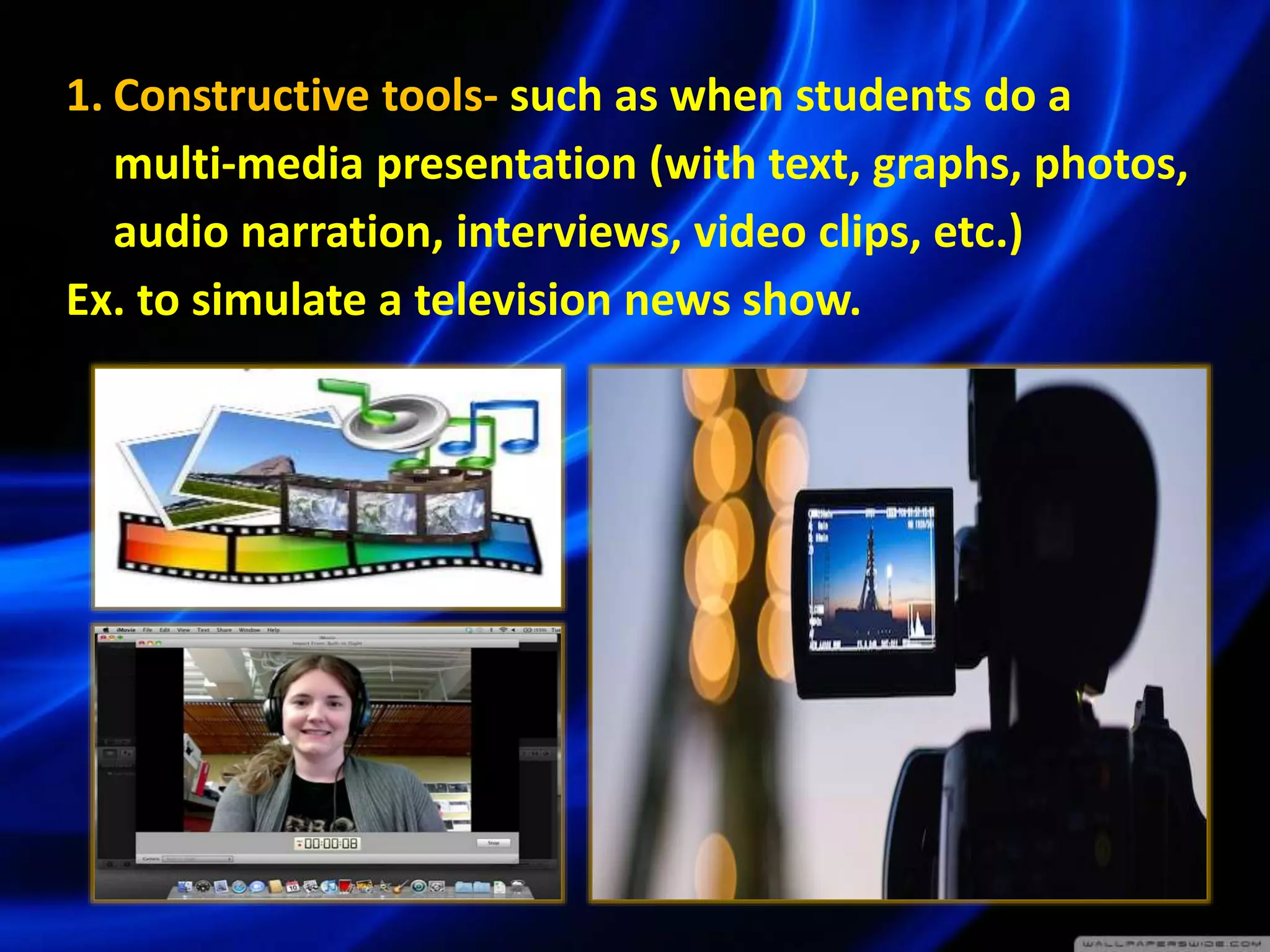 1. Constructive tools- such as when students do a
multi-media presentation (with text, graphs, photos,
audio narration, interviews, video clips, etc.)
Ex. to simulate a television news show.
 