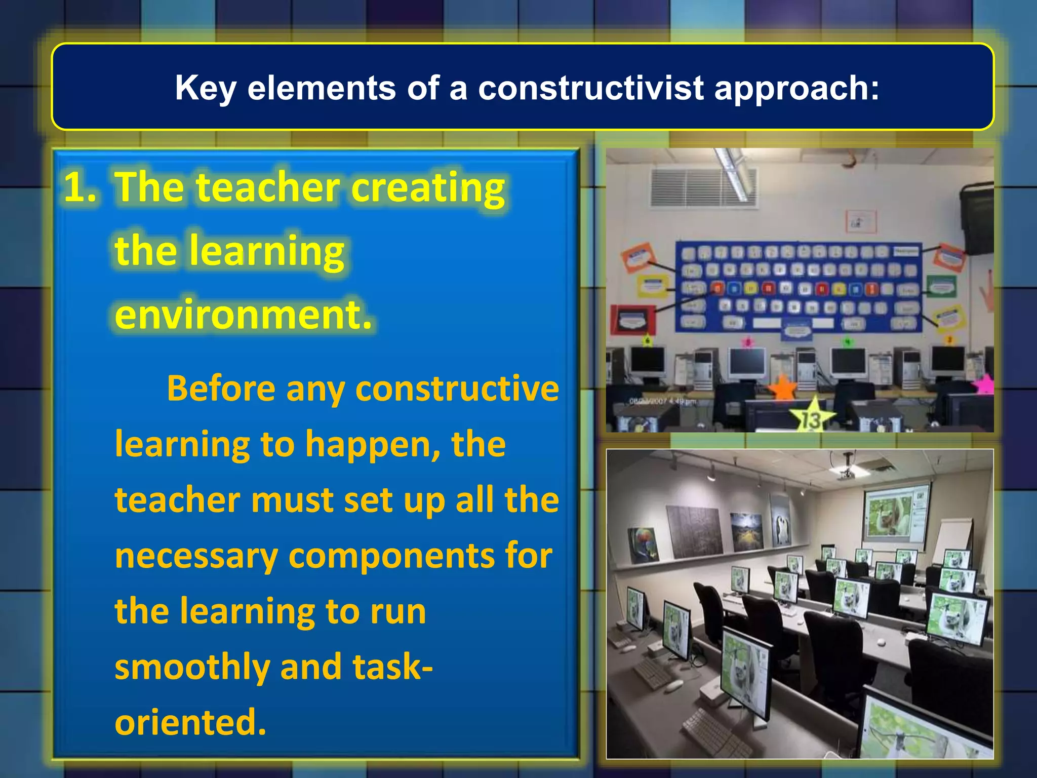 Key elements of a constructivist approach:
1. The teacher creating
the learning
environment.
Before any constructive
learning to happen, the
teacher must set up all the
necessary components for
the learning to run
smoothly and task-
oriented.
 