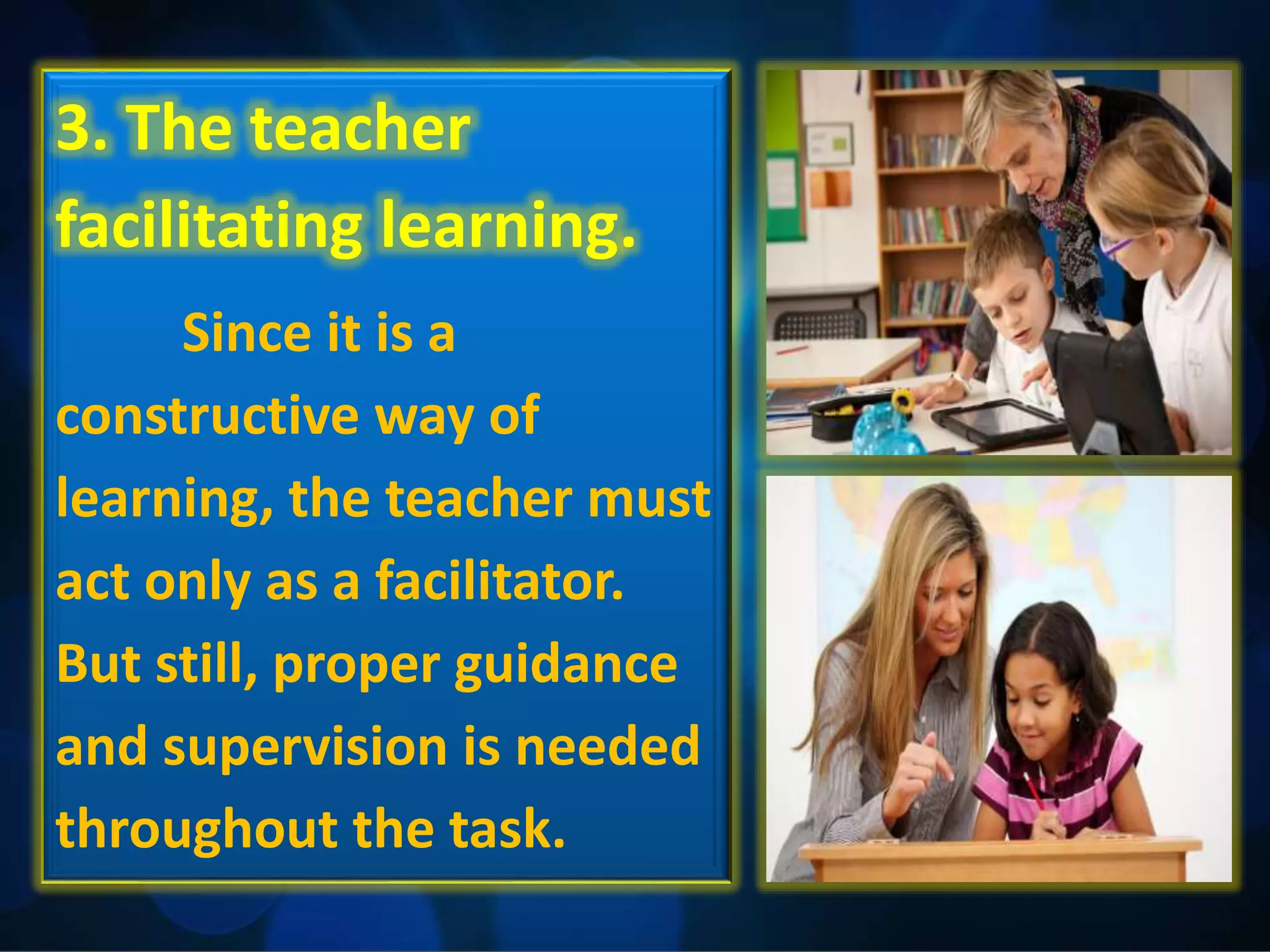 3. The teacher
facilitating learning.
Since it is a
constructive way of
learning, the teacher must
act only as a facilitator.
But still, proper guidance
and supervision is needed
throughout the task.
 