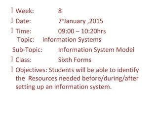  Week: 8
 Date: 7th
January ,2015
 Time: 09:00 – 10:20hrs
Topic: Information Systems
Sub-Topic: Information System Model
 Class: Sixth Forms
 Objectives: Students will be able to identify
the Resources needed before/during/after
setting up an Information system.
 