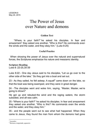 LESSON 8
May 24, 2015
The Power of Jesus
over Nature and demons
Golden Text
“Where is your faith?” he asked his disciples. In fear and
amazement1
they asked one another, “Who is this? He commands even
the winds and the water, and they obey him.” (Luke 8:25)
Useful Practice
When showing the power of Jesus over the natural and supernatural
forces, the Scriptures emphasize his nature and messianic identity.
Scripture Reading
Luke 8: 22-25,35-39
Luke 8:22 - One day Jesus said to his disciples, “Let us go over to the
other side of the lake.” So they got into a boat and set out.
23 - As they sailed, he fell asleep. A squall2
came down on the lake, so
that the boat was being swamped, and they were in great danger.
24 - The disciples went and woke him, saying, “Master, Master, we’re
going to drown!”
He got up and rebuked the wind and the raging waters; the storm
subsided, and all was calm.
25 -“Where is your faith?” he asked his disciples. In fear and amazement
they asked one another, “Who is this? He commands even the winds
and the water, and they obey him.”
35 - and the people went out to see what had happened. When they
came to Jesus, they found the man from whom the demons had gone
1
Assombro
2
Borrasca, tempestade, aguaceiro
 
