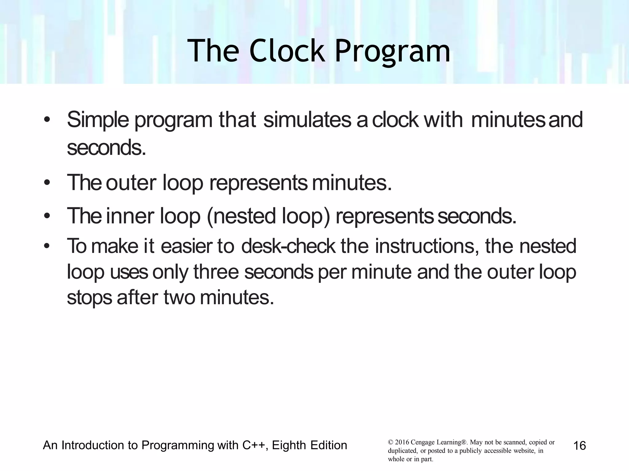 • Simple program that simulates aclock with minutesand
seconds.
• Theouter loop representsminutes.
• Theinner loop (nested loop) representsseconds.
• To make it easier to desk-check the instructions, the nested
loop uses only three seconds per minute and the outer loop
stops after two minutes.
© 2016 Cengage Learning®. May not be scanned, copied or
duplicated, or posted to a publicly accessible website, in
whole or in part.
An Introduction to Programming with C++, Eighth Edition 16
The Clock Program
 