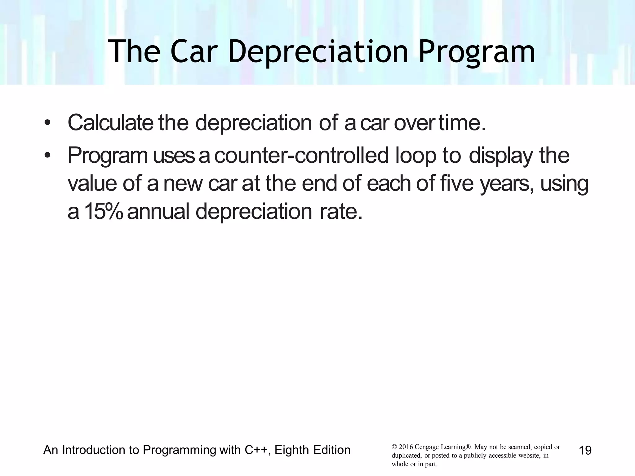 • Calculate the depreciation of acar overtime.
• Program usesacounter-controlled loop to display the
value of a new car at the end of each of five years, using
a15%annual depreciation rate.
© 2016 Cengage Learning®. May not be scanned, copied or
duplicated, or posted to a publicly accessible website, in
whole or in part.
An Introduction to Programming with C++, Eighth Edition 19
The Car Depreciation Program
 