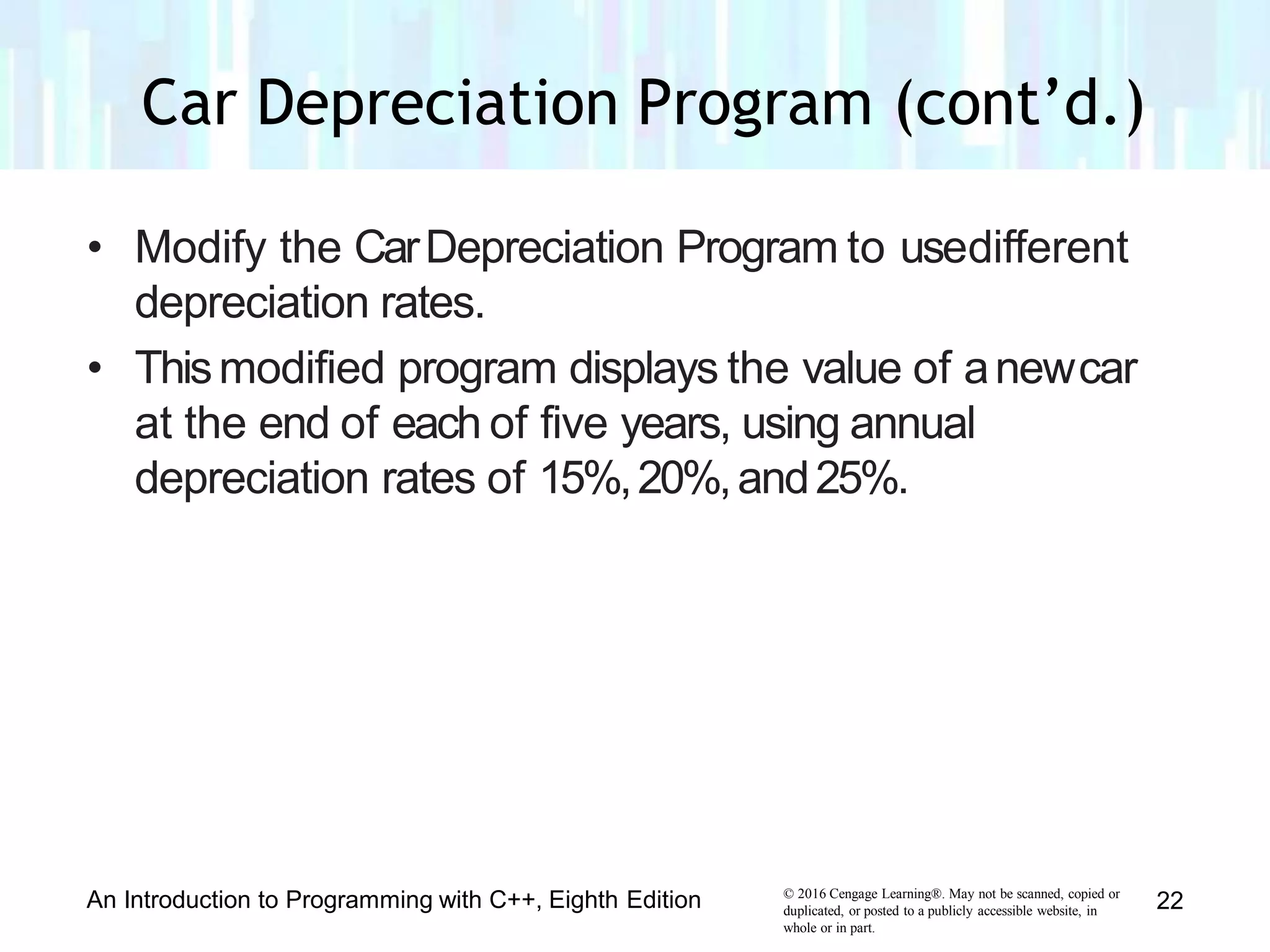 • Modify the CarDepreciation Program to usedifferent
depreciation rates.
• Thismodified program displays the value of anewcar
at the end of each of five years, using annual
depreciation rates of 15%,20%,and25%.
© 2016 Cengage Learning®. May not be scanned, copied or
duplicated, or posted to a publicly accessible website, in
whole or in part.
An Introduction to Programming with C++, Eighth Edition 22
Car Depreciation Program (cont’d.)
 