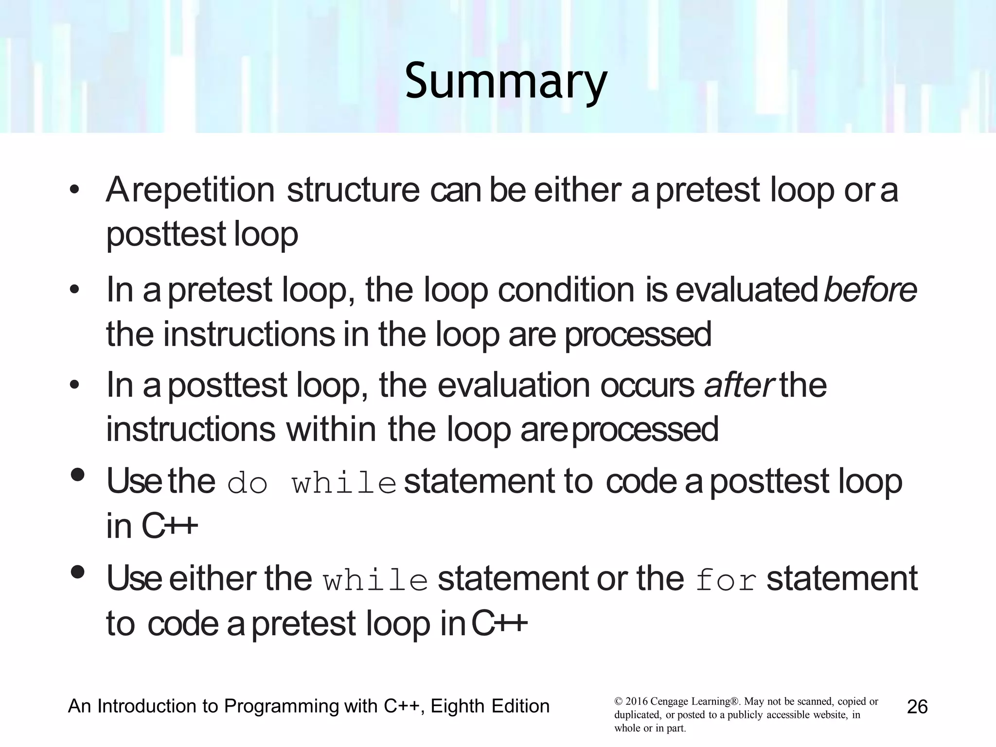 • Arepetition structure can be either apretest loop ora
posttest loop
• In apretest loop, the loop condition is evaluatedbefore
the instructions in the loop are processed
• In aposttest loop, the evaluation occurs afterthe
instructions within the loop areprocessed
• Usethe do whilestatement to code aposttest loop
in C++
• Useeither the while statement or the for statement
to code apretest loop inC++
© 2016 Cengage Learning®. May not be scanned, copied or
duplicated, or posted to a publicly accessible website, in
whole or in part.
An Introduction to Programming with C++, Eighth Edition 26
Summary
 