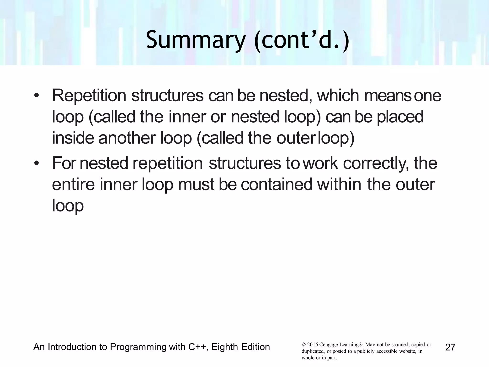 • Repetition structures can be nested, which meansone
loop (called the inner or nested loop) can be placed
inside another loop (called the outerloop)
• For nested repetition structures towork correctly, the
entire inner loop must be contained within the outer
loop
© 2016 Cengage Learning®. May not be scanned, copied or
duplicated, or posted to a publicly accessible website, in
whole or in part.
An Introduction to Programming with C++, Eighth Edition 27
Summary (cont’d.)
 