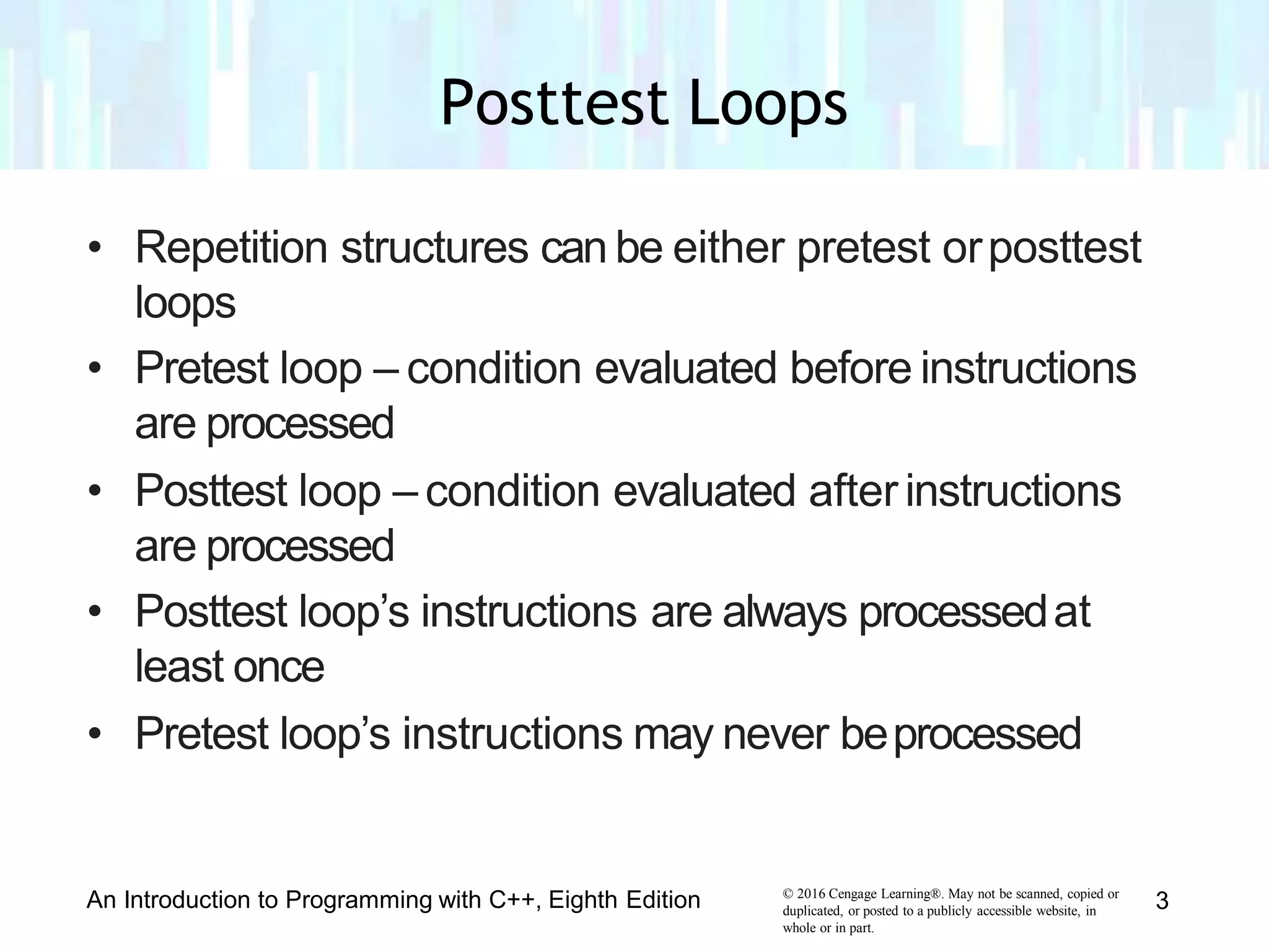 • Repetition structures can be either pretest orposttest
loops
• Pretest loop – condition evaluated before instructions
are processed
• Posttest loop – condition evaluated afterinstructions
are processed
• Posttest loop’s instructions are always processedat
least once
• Pretest loop’s instructions may never beprocessed
© 2016 Cengage Learning®. May not be scanned, copied or
duplicated, or posted to a publicly accessible website, in
whole or in part.
An Introduction to Programming with C++, Eighth Edition 3
Posttest Loops
 