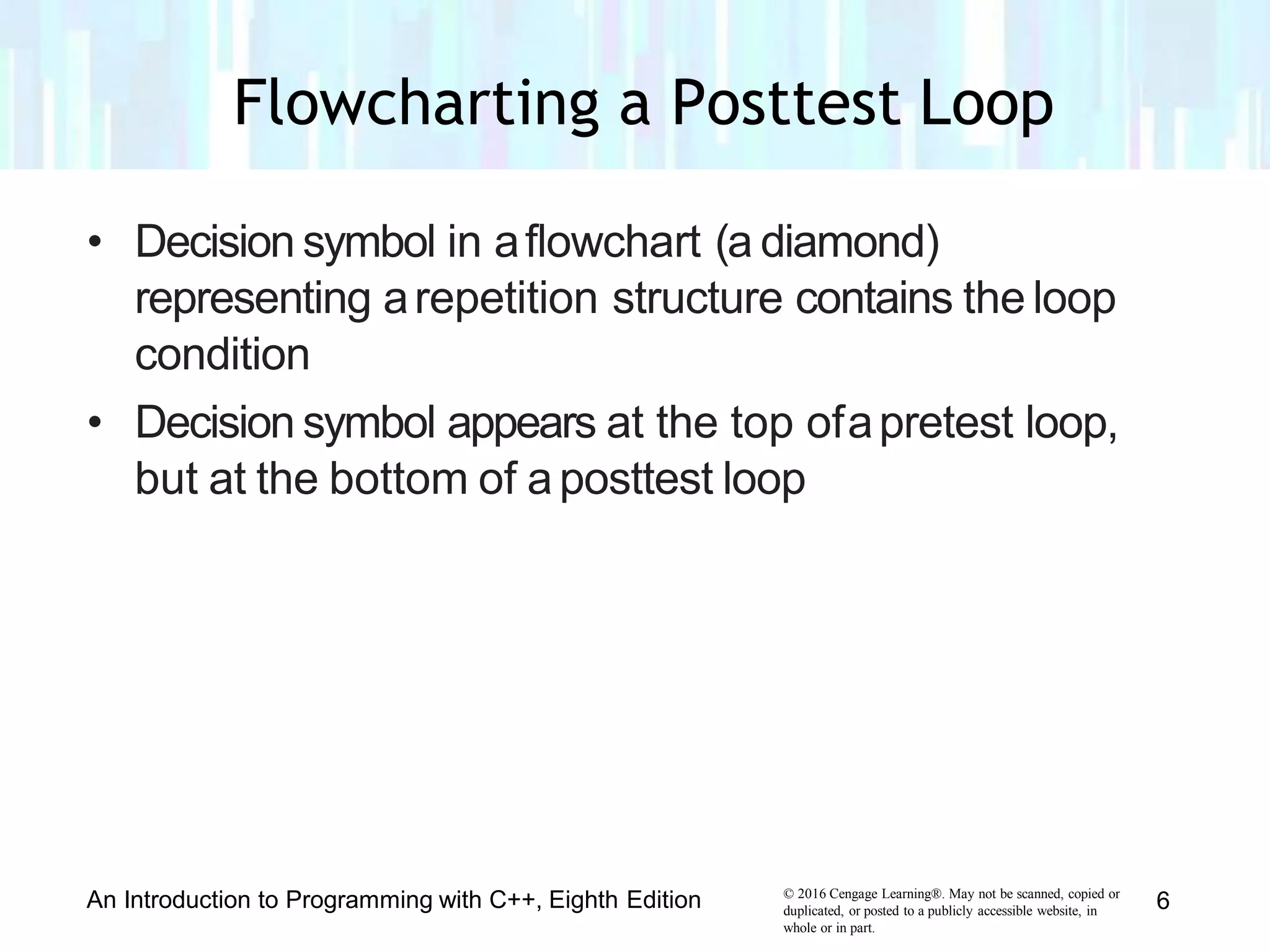 • Decision symbol in aflowchart (a diamond)
representing arepetition structure contains the loop
condition
• Decision symbol appears at the top ofapretest loop,
but at the bottom of aposttest loop
© 2016 Cengage Learning®. May not be scanned, copied or
duplicated, or posted to a publicly accessible website, in
whole or in part.
An Introduction to Programming with C++, Eighth Edition 6
Flowcharting a Posttest Loop
 