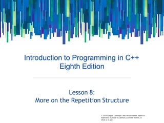 © 2016 Cengage Learning®. May not be scanned, copied or
Introduction to Programming in C++
Eighth Edition
Lesson 8:
More on the Repetition Structure
duplicated, or posted to a publicly accessible website, in
whole or in part.
 