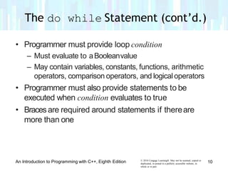 • Programmer must provide loop condition
– Must evaluate to aBooleanvalue
– May contain variables, constants, functions, arithmetic
operators, comparison operators, and logicaloperators
• Programmer must also provide statements to be
executed when condition evaluates to true
• Bracesare required around statements if thereare
more than one
© 2016 Cengage Learning®. May not be scanned, copied or
duplicated, or posted to a publicly accessible website, in
whole or in part.
An Introduction to Programming with C++, Eighth Edition 10
The do while Statement (cont’d.)
 