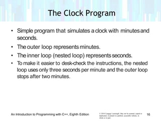 • Simple program that simulates aclock with minutesand
seconds.
• Theouter loop representsminutes.
• Theinner loop (nested loop) representsseconds.
• To make it easier to desk-check the instructions, the nested
loop uses only three seconds per minute and the outer loop
stops after two minutes.
© 2016 Cengage Learning®. May not be scanned, copied or
duplicated, or posted to a publicly accessible website, in
whole or in part.
An Introduction to Programming with C++, Eighth Edition 16
The Clock Program
 