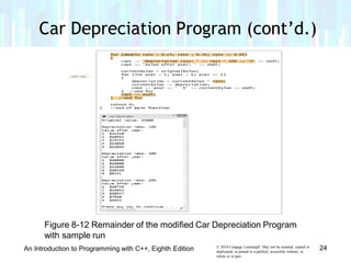 Car Depreciation Program (cont’d.)
Figure 8-12 Remainder of the modified Car Depreciation Program
with sample run
© 2016 Cengage Learning®. May not be scanned, copied or
duplicated, or posted to a publicly accessible website, in
whole or in part.
24An Introduction to Programming with C++, Eighth Edition
 