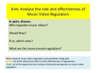 Aim: Analyse the role and effectiveness of
Music Video Regulation
In pairs, discuss:
Who regulates music videos?
Should they?
If so, which ones?
What are the issues around regulation?
Must research music video regulation and complete a blog post
Should all of the above but reflect on the effectiveness of regulations
Could all of the above but also include a historical perspective on music video
regulation
 