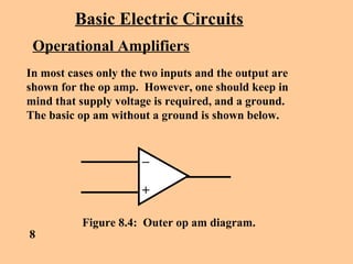 Basic Electric Circuits
Operational Amplifiers
In most cases only the two inputs and the output are
shown for the op amp. However, one should keep in
mind that supply voltage is required, and a ground.
The basic op am without a ground is shown below.
8
Figure 8.4: Outer op am diagram.
 