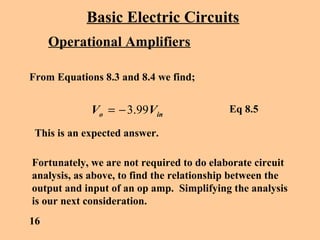 Basic Electric Circuits
Operational Amplifiers
From Equations 8.3 and 8.4 we find;
ino VV 99.3−=
This is an expected answer.
Fortunately, we are not required to do elaborate circuit
analysis, as above, to find the relationship between the
output and input of an op amp. Simplifying the analysis
is our next consideration.
16
Eq 8.5
 