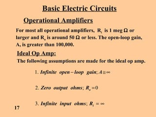 Basic Electric Circuits
Operational Amplifiers
For most all operational amplifiers, Ri is 1 meg Ω or
larger and Ro is around 50 Ω or less. The open-loop gain,
A, is greater than 100,000.
Ideal Op Amp:
The following assumptions are made for the ideal op amp.
∞=
=
∞≅−
i
o
RohmsinputInfinite
RohmsoutputZero
AgainloopopenInfinite
;.3
0;.2
;.1
17
 