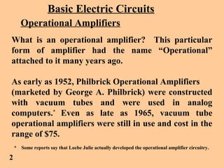 Basic Electric Circuits
Operational Amplifiers
What is an operational amplifier? This particular
form of amplifier had the name “Operational”
attached to it many years ago.
As early as 1952, Philbrick Operational Amplifiers
(marketed by George A. Philbrick) were constructed
with vacuum tubes and were used in analog
computers.*
Even as late as 1965, vacuum tube
operational amplifiers were still in use and cost in the
range of $75.
* Some reports say that Loebe Julie actually developed the operational amplifier circuitry.
2
 