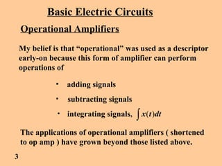 Basic Electric Circuits
Operational Amplifiers
My belief is that “operational” was used as a descriptor
early-on because this form of amplifier can perform
operations of
• adding signals
• subtracting signals
• integrating signals, ∫ dttx )(
The applications of operational amplifiers ( shortened
to op amp ) have grown beyond those listed above.
3
 