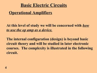 Basic Electric Circuits
Operational Amplifiers
At this level of study we will be concerned with how
to use the op amp as a device.
The internal configuration (design) is beyond basic
circuit theory and will be studied in later electronic
courses. The complexity is illustrated in the following
circuit.
4
 