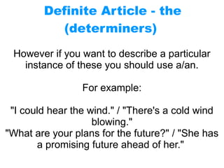 Definite Article - the
(determiners)
However if you want to describe a particular
instance of these you should use a/an.
For example:
"I could hear the wind." / "There's a cold wind
blowing."
"What are your plans for the future?" / "She has
a promising future ahead of her."
 