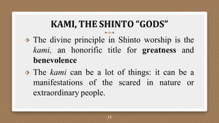 KAMI, THE SHINTO “GODS”
13
⬗ The divine principle in Shinto worship is the
kami, an honorific title for greatness and
benevolence
⬗ The kami can be a lot of things: it can be a
manifestations of the scared in nature or
extraordinary people.
 