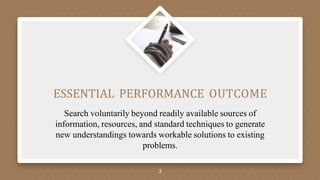 ESSENTIAL PERFORMANCE OUTCOME
Search voluntarily beyond readily available sources of
information, resources, and standard techniques to generate
new understandings towards workable solutions to existing
problems.
3
 